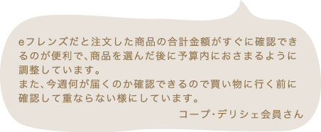 eフレンズだと注文した商品の合計金額がすぐに確認できるのが便利で、商品を選んだ後に予算内におさまるように調整しています。また、今週何が届くのか確認できるので買い物に行く前に確認して重ならない様にしています。 コープ・デリシェ会員さん