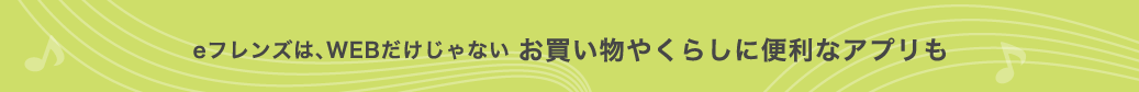 eフレンズは、WEBだけじゃない お買い物やくらしに便利なアプリも