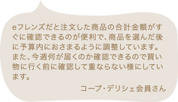 eフレンズだと注文した商品の合計金額がすぐに確認できるのが便利で、商品を選んだ後に予算内におさまるように調整しています。また、今週何が届くのか確認できるので買い物に行く前に確認して重ならない様にしています。 コープ・デリシェ会員さん