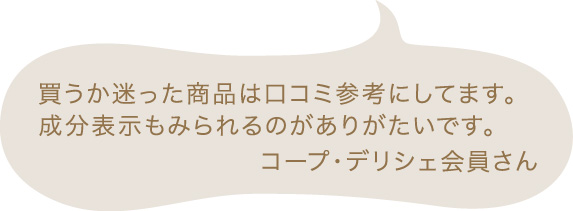 買うか迷った商品は口コミ参考にしてます。成分表示もみられるのがありがたいです。 コープ・デリシェ会員さん