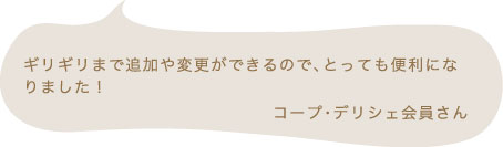 ギリギリまで追加や変更ができるので、とっても便利になりました! コープ・デリシェ会員さん