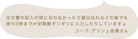 注文書の記入が間に合わなかったり提出忘れなどの後でも夜中2時まで〆切期限ギリギリに入力したりしていますょ コープ・デリシェ会員さん