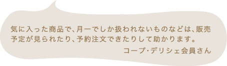 気に入った商品で、月一でしか扱われないものなどは、販売予定が見られたり、予約注文できたりして助かります。 コープ・デリシェ会員さん