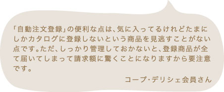 「自動注文登録」の便利な点は、気に入ってるけれどたまにしかカタログに登録しないという商品を見逃すことがない点です。ただ、しっかり管理しておかないと、登録商品が全て届いてしまって請求額に驚くことになりますから要注意です。 コープ・デリシェ会員さん