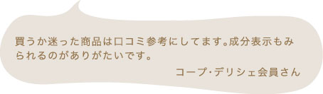 買うか迷った商品は口コミ参考にしてます。成分表示もみられるのがありがたいです。 コープ・デリシェ会員さん