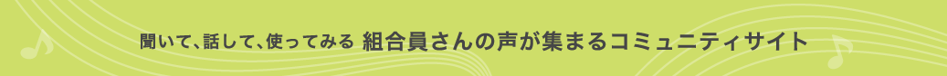 聞いて、話して、使ってみる 組合員さんの声が集まるコミュニティサイト