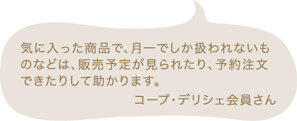 気に入った商品で、月一でしか扱われないものなどは、販売予定が見られたり、予約注文できたりして助かります。 コープ・デリシェ会員さん