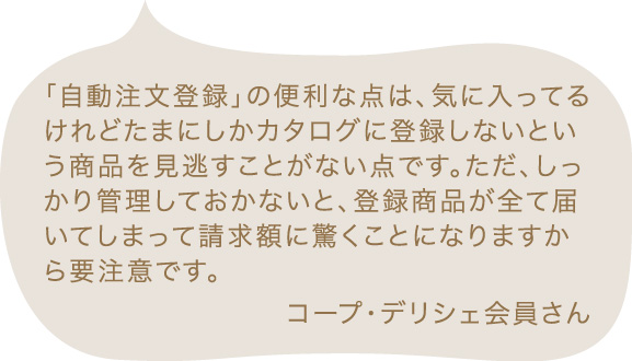 「自動注文登録」の便利な点は、気に入ってるけれどたまにしかカタログに登録しないという商品を見逃すことがない点です。ただ、しっかり管理しておかないと、登録商品が全て届いてしまって請求額に驚くことになりますから要注意です。 コープ・デリシェ会員さん