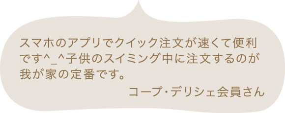 スマホのアプリでクイック注文が速くて便利です^_^子供のスイミング中に注文するのが我が家の定番です。 コープ・デリシェ会員さん