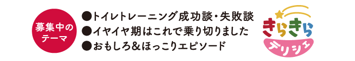 募集中のテーマ ●トイレトレーニング成功談・失敗談　●イヤイヤ期はこれで乗り切りました　●おもしろ＆ほっこりエピソード