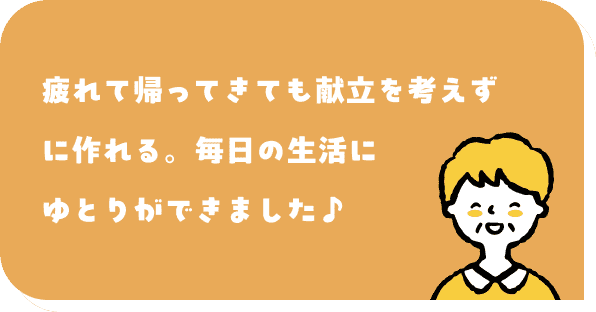 疲れて帰ってきても献立を考えずに作れる。毎日の生活にゆとりができました♪