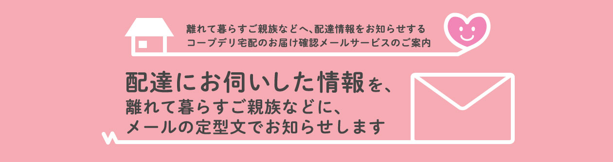 離れて暮らすご親族などへ、配達情報をお知らせするコープデリ宅配のお届け確認メールサービスのご案内