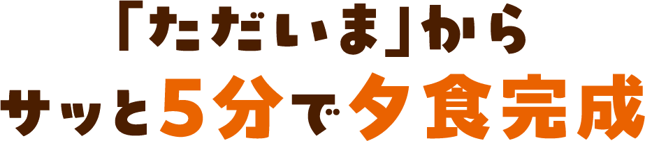 「ただいま」からサッと5分で夕食完成