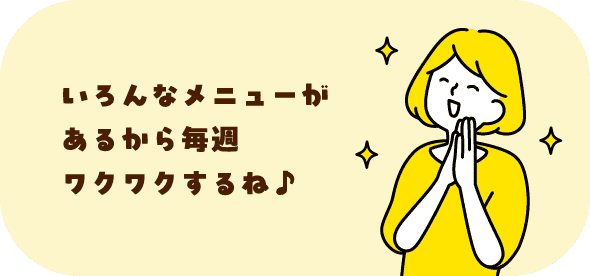 いろんなメニューがあるから毎週ワクワクするね♪