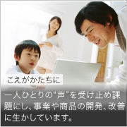 こえをかたちに 一人ひとりの“声”を受け止め課題にし、事業や商品の開発、改善に生かしています。