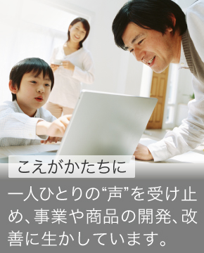 こえをかたちに 一人ひとりの“声”を受け止め課題にし、事業や商品の開発、改善に生かしています。