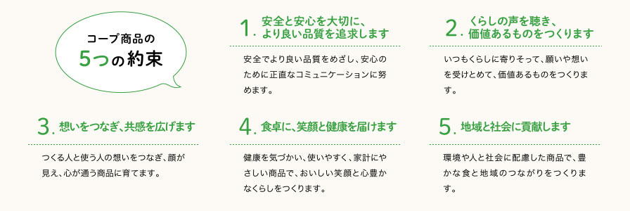 1.安全と安心を大切に、より良い品質を追求します 2.くらしの声を聴き、価値あるものをつくります 3.想いをつなぎ、共感を広げます 4.食卓に、笑顔と健康を届けます 5.地域と社会に貢献します