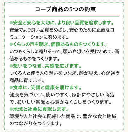 コープ商品の5つの約束 1.安全と安心を大切に、より良い品質を追求します 2.くらしの声を聴き、価値あるものをつくります 3.想いをつなぎ、共感を広げます 4.食卓に、笑顔と健康を届けます 5.地域と社会に貢献します